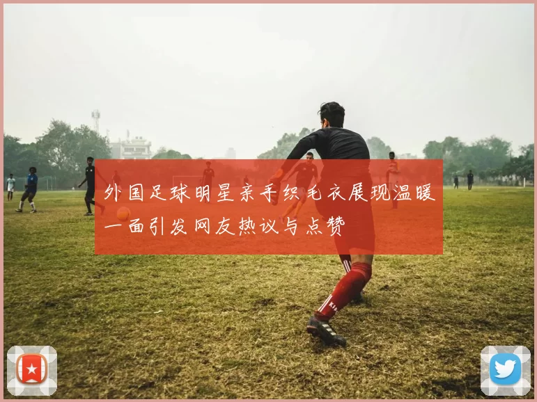外国足球明星亲手织毛衣展现温暖一面引发网友热议与点赞
