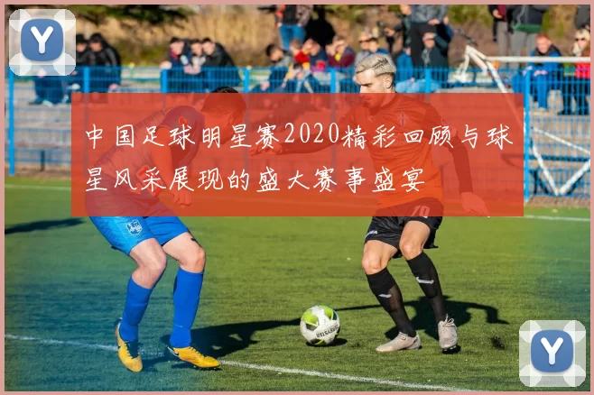 中国足球明星赛2020精彩回顾与球星风采展现的盛大赛事盛宴