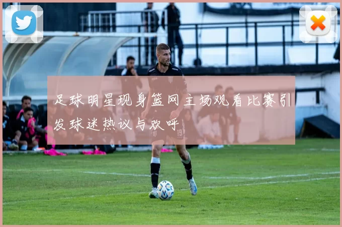 足球明星现身篮网主场观看比赛引发球迷热议与欢呼