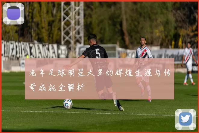 老年足球明星大罗的辉煌生涯与传奇成就全解析