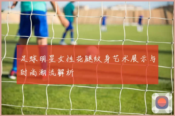 足球明星女性花腿纹身艺术展示与时尚潮流解析