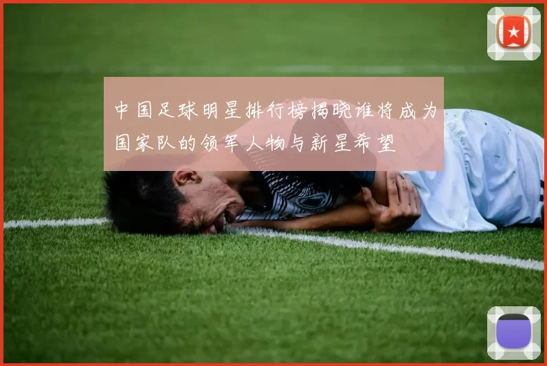 中国足球明星排行榜揭晓谁将成为国家队的领军人物与新星希望