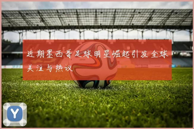 近期墨西哥足球明星崛起引发全球关注与热议