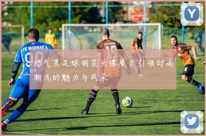 帅气男足球明星头像展示引领时尚潮流的魅力与风采
