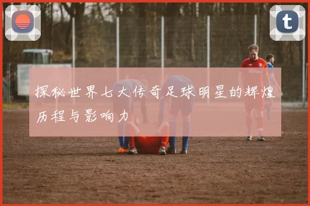 探秘世界七大传奇足球明星的辉煌历程与影响力