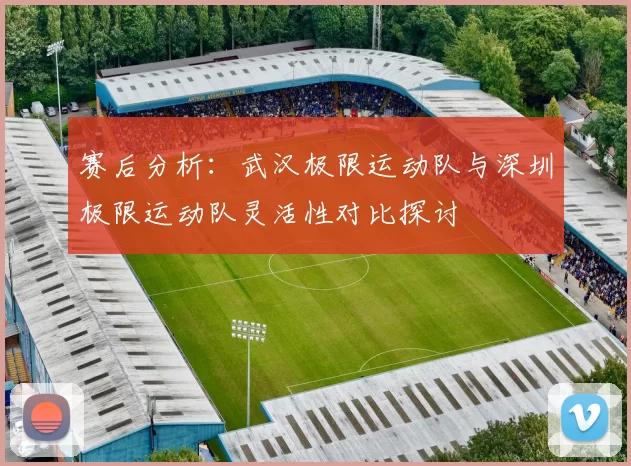 赛后分析：武汉极限运动队与深圳极限运动队灵活性对比探讨