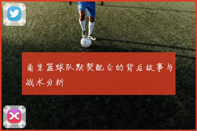 南京篮球队默契配合的背后故事与战术分析