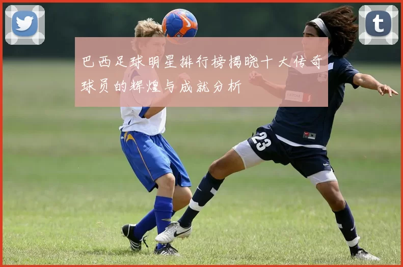 巴西足球明星排行榜揭晓十大传奇球员的辉煌与成就分析