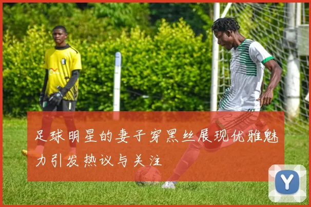 足球明星的妻子穿黑丝展现优雅魅力引发热议与关注