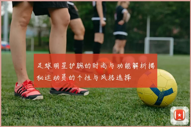 足球明星护腕的时尚与功能解析揭秘运动员的个性与风格选择