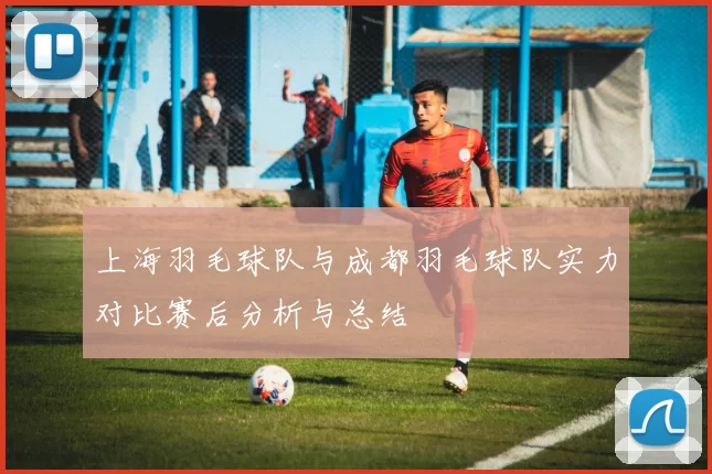 上海羽毛球队与成都羽毛球队实力对比赛后分析与总结