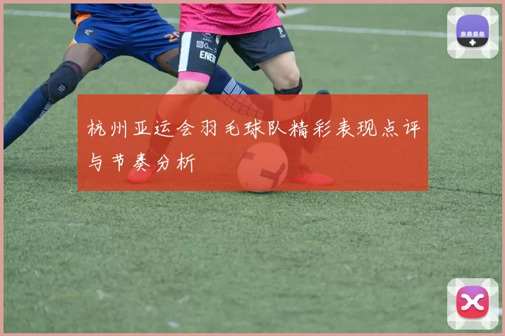 杭州亚运会羽毛球队精彩表现点评与节奏分析