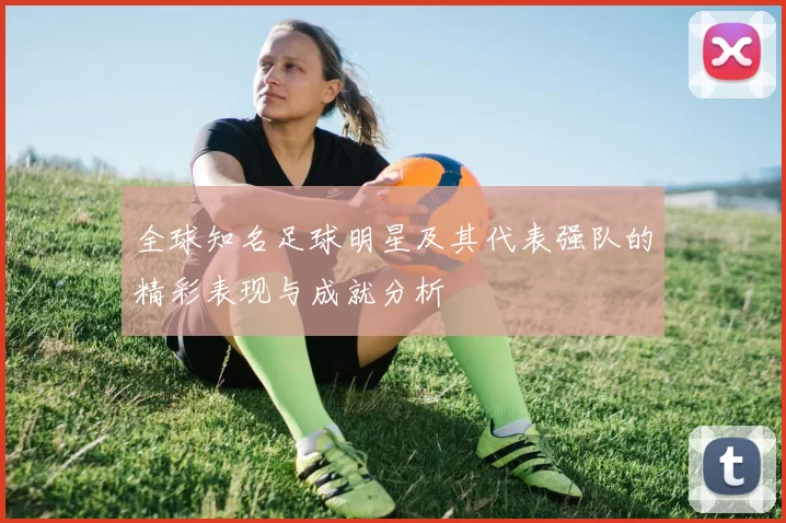 全球知名足球明星及其代表强队的精彩表现与成就分析