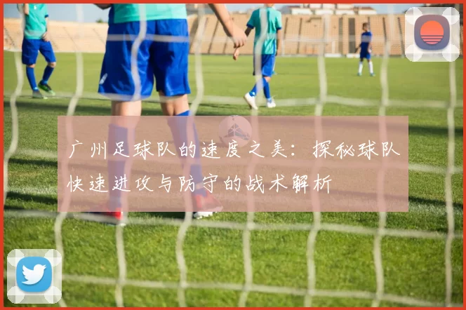广州足球队的速度之美：探秘球队快速进攻与防守的战术解析