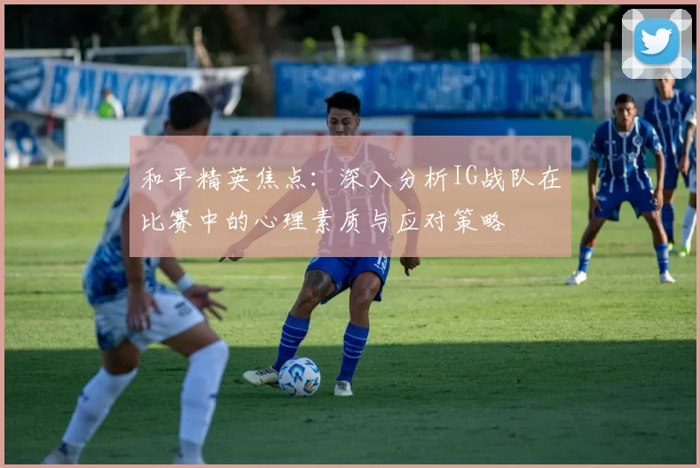 和平精英焦点：深入分析IG战队在比赛中的心理素质与应对策略