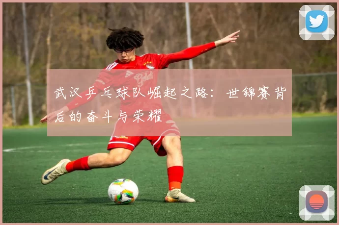 武汉乒乓球队崛起之路：世锦赛背后的奋斗与荣耀