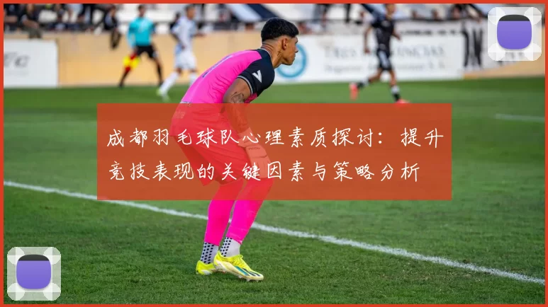 成都羽毛球队心理素质探讨：提升竞技表现的关键因素与策略分析