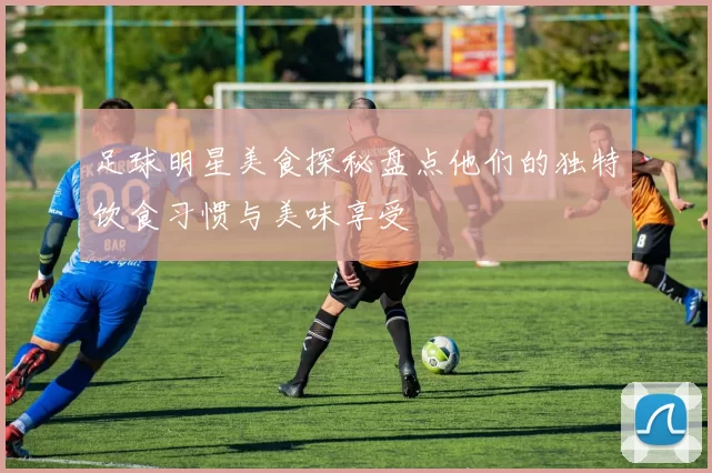 足球明星美食探秘盘点他们的独特饮食习惯与美味享受