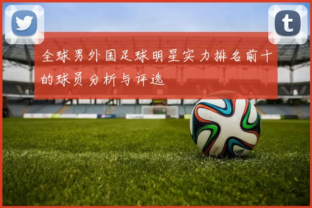 全球男外国足球明星实力排名前十的球员分析与评选
