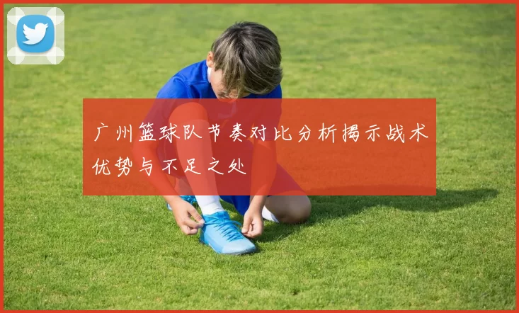 广州篮球队节奏对比分析揭示战术优势与不足之处