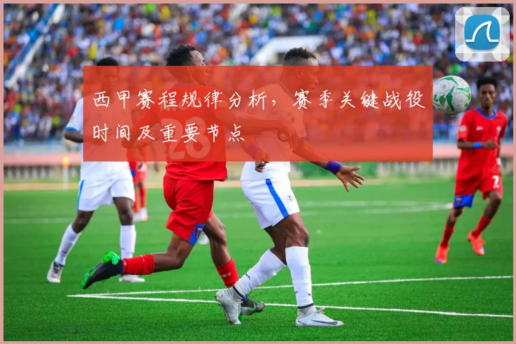西甲赛程规律分析，赛季关键战役时间及重要节点