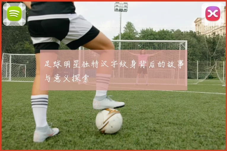 足球明星独特汉字纹身背后的故事与意义探索