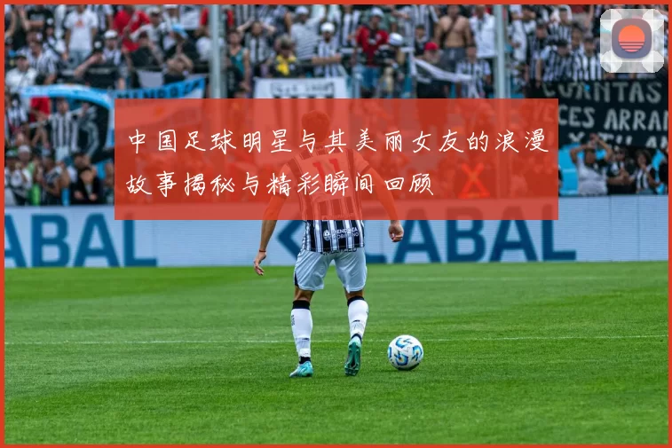中国足球明星与其美丽女友的浪漫故事揭秘与精彩瞬间回顾