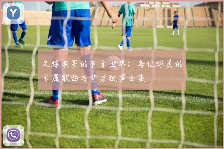 足球明星的音乐世界：每位球员的专属歌曲与背后故事合集
