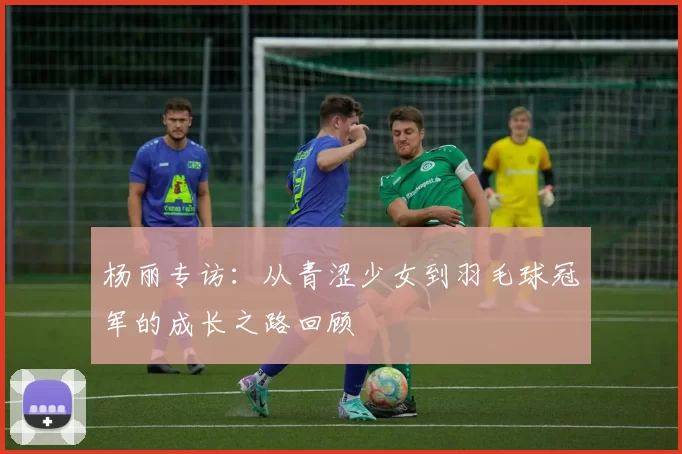 杨丽专访：从青涩少女到羽毛球冠军的成长之路回顾