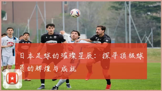 日本足球的璀璨星辰：探寻顶级球员的辉煌与成就