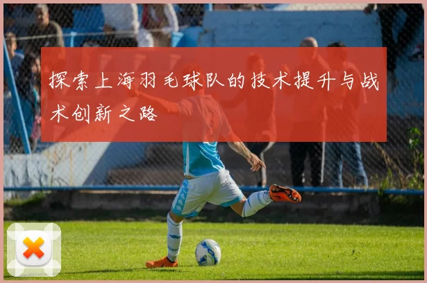 探索上海羽毛球队的技术提升与战术创新之路