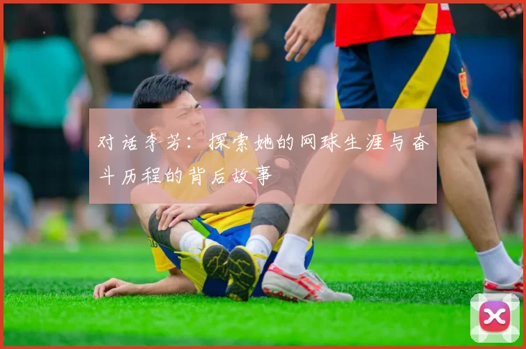 对话李芳：探索她的网球生涯与奋斗历程的背后故事