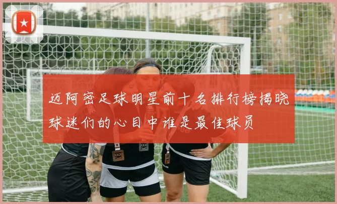 迈阿密足球明星前十名排行榜揭晓球迷们的心目中谁是最佳球员