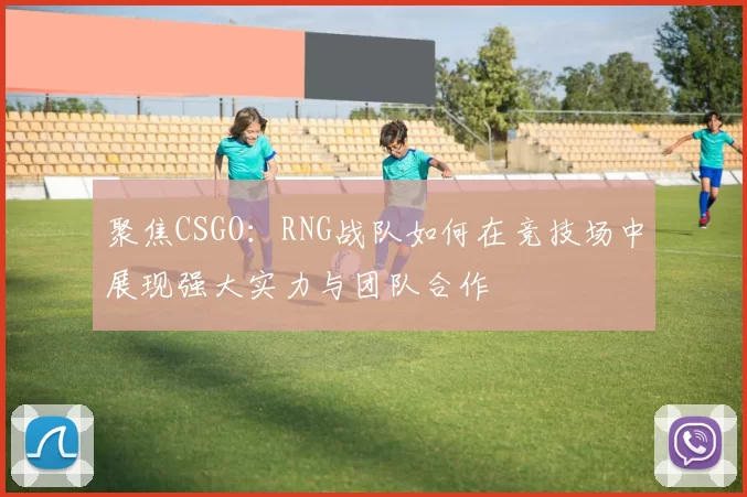 聚焦CSGO：RNG战队如何在竞技场中展现强大实力与团队合作