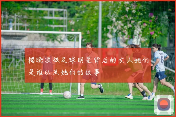 揭晓顶级足球明星背后的女人她们是谁以及她们的故事