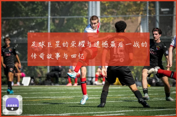 足球巨星的荣耀与遗憾最后一战的传奇故事与回忆