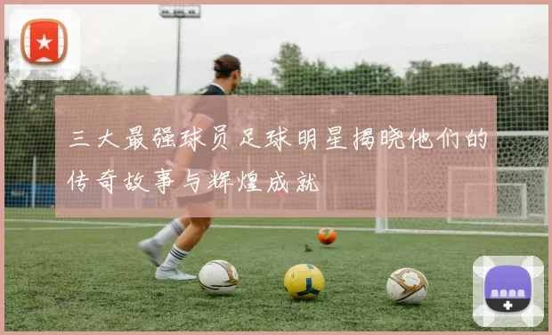 三大最强球员足球明星揭晓他们的传奇故事与辉煌成就