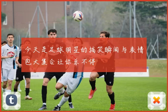今天是足球明星的搞笑瞬间与表情包大集合让你乐不停