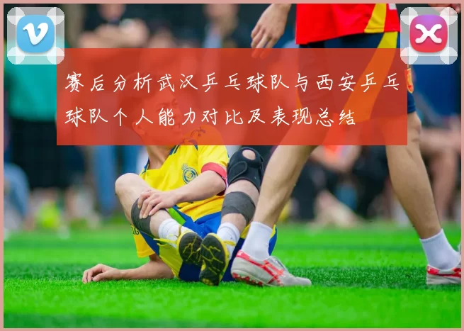赛后分析武汉乒乓球队与西安乒乓球队个人能力对比及表现总结