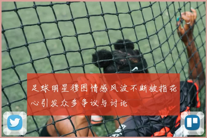 足球明星穆图情感风波不断被指花心引发众多争议与讨论
