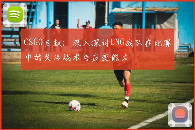 CSGO巨献：深入探讨LNG战队在比赛中的灵活战术与应变能力