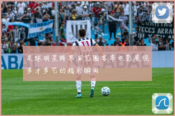 足球明星跨界演艺圈客串电影展现多才多艺的精彩瞬间