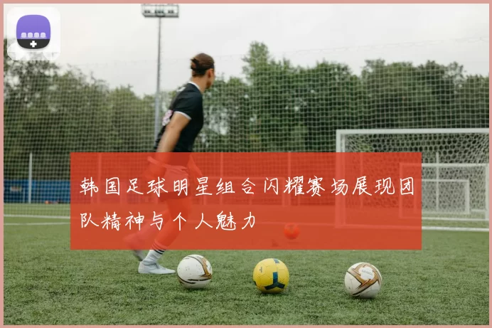 韩国足球明星组合闪耀赛场展现团队精神与个人魅力