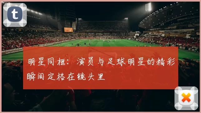 明星同框：演员与足球明星的精彩瞬间定格在镜头里