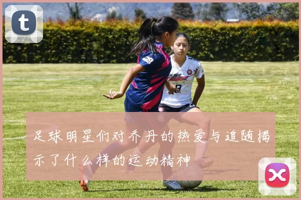 足球明星们对乔丹的热爱与追随揭示了什么样的运动精神