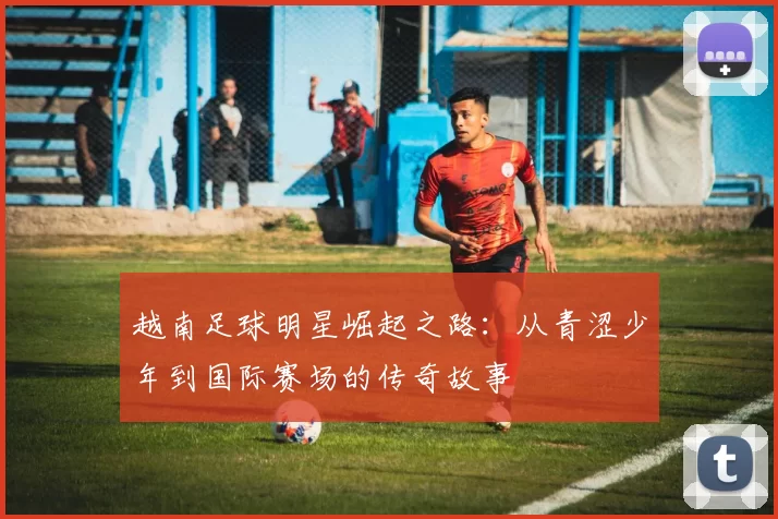 越南足球明星崛起之路：从青涩少年到国际赛场的传奇故事