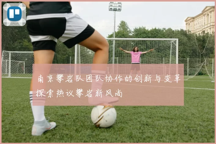 南京攀岩队团队协作的创新与变革探索热议攀岩新风尚