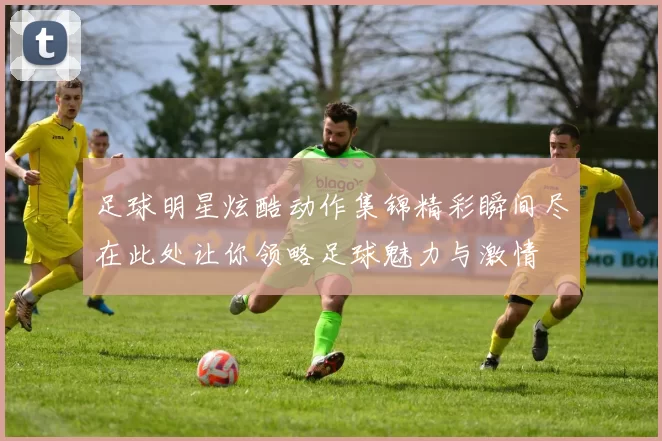 足球明星炫酷动作集锦精彩瞬间尽在此处让你领略足球魅力与激情