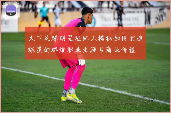 天下足球明星经纪人揭秘如何打造球星的辉煌职业生涯与商业价值