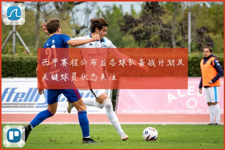 西甲赛程公布后各球队备战计划及关键球员状态关注